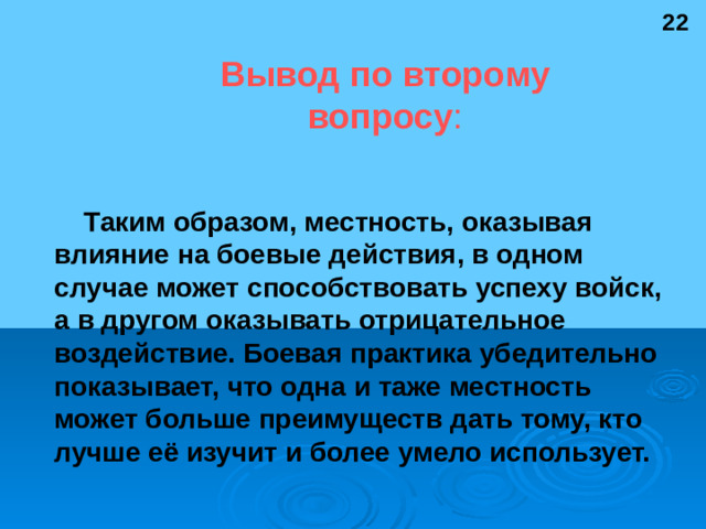 22 Вывод по второму вопросу : Таким образом, местность, оказывая влияние на боевые действия, в одном случае может способствовать успеху войск, а в другом оказывать отрицательное воздействие. Боевая практика убедительно показывает, что одна и таже местность может больше преимуществ дать тому, кто лучше её изучит и более умело использует.