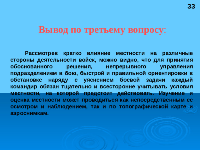 33 Вывод по третьему вопросу : Рассмотрев кратко влияние местности на различные стороны деятельности войск, можно видно, что для принятия обоснованного решения, непрерывного управления подразделением в бою, быстрой и правильной ориентировки в обстановке наряду с уяснением боевой задачи каждый командир обязан тщательно и всесторонне учитывать условия местности, на которой предстоит действовать. Изучение и оценка местности может проводиться как непосредственным ее осмотром и наблюдением, так и по топографической карте и аэроснимкам.