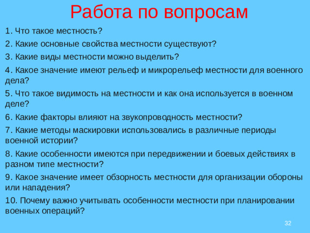 Работа по вопросам:  Работа по вопросам 1. Что такое местность? 2. Какие основные свойства местности существуют? 3. Какие виды местности можно выделить? 4. Какое значение имеют рельеф и микрорельеф местности для военного дела? 5. Что такое видимость на местности и как она используется в военном деле? 6. Какие факторы влияют на звукопроводность местности? 7. Какие методы маскировки использовались в различные периоды военной истории? 8. Какие особенности имеются при передвижении и боевых действиях в разном типе местности? 9. Какое значение имеет обзорность местности для организации обороны или нападения? 10. Почему важно учитывать особенности местности при планировании военных операций?