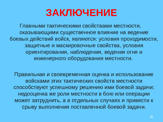 ЗАКЛЮЧЕНИЕ   Главными тактическими свойствами местности, оказывающими существенное влияние на ведение боевых действий войск, являются: условия проходимости, защитные и маскировочные свойства, условия ориентирования, наблюдения, ведения огня и инженерного оборудования местности.  Правильная и своевременная оценка и использование войсками этих тактических свойств местности способствуют успешному решению ими боевой задачи; недооценка же роли местности в бою или операции может затруднить, а в отдельных случаях и привести к срыву выполнения поставленной боевой задачи.