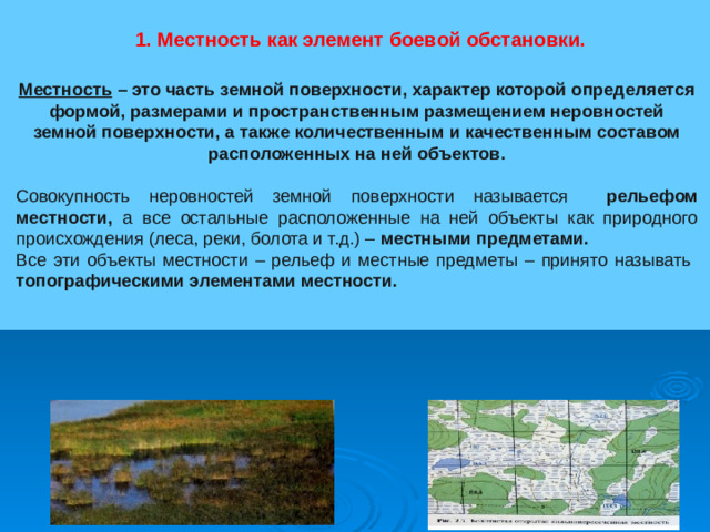 1. Местность как элемент боевой обстановки. Местность – это часть земной поверхности, характер которой определяется формой, размерами и пространственным размещением неровностей земной поверхности, а также количественным и качественным составом расположенных на ней объектов. Совокупность неровностей земной поверхности называется рельефом местности, а все остальные расположенные на ней объекты как природного происхождения (леса, реки, болота и т.д.) – местными предметами. Все эти объекты местности – рельеф и местные предметы – принято называть топографическими элементами местности.