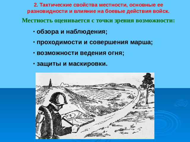 2. Тактические свойства местности, основные ее разновидности и влияние на боевые действия войск. Местность оценивается с точки зрения возможности: ∙  обзора и наблюдения; ∙  проходимости и совершения марша; ∙  возможности ведения огня; ∙  защиты и маскировки.