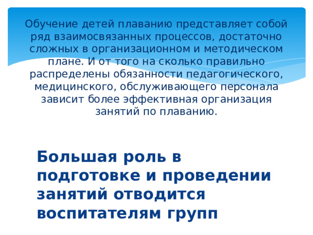 Обучение детей плаванию представляет собой ряд взаимосвязанных процессов, достаточно сложных в организационном и методическом плане. И от того на сколько правильно распределены обязанности педагогического, медицинского, обслуживающего персонала зависит более эффективная организация занятий по плаванию. Большая роль в подготовке и проведении занятий отводится воспитателям групп