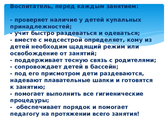 Воспитатель, перед каждым занятием:   - проверяет наличие у детей купальных принадлежностей;  - учит быстро раздеваться и одеваться;  - вместе с медсестрой определяет, кому из детей необходим щадящий режим или освобождение от занятий;  - поддерживает тесную связь с родителями;  - сопровождает детей в бассейн;  - под его присмотром дети раздеваются, надевают плавательные шапки и готовятся к занятию;  - помогает выполнить все гигиенические процедуры;  - обеспечивает порядок и помогает педагогу на протяжении всего занятия!