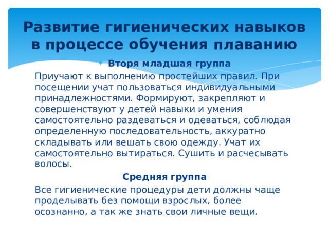 Развитие гигиенических навыков в процессе обучения плаванию Вторя младшая группа Приучают к выполнению простейших правил. При посещении учат пользоваться индивидуальными принадлежностями. Формируют, закрепляют и совершенствуют у детей навыки и умения самостоятельно раздеваться и одеваться, соблюдая определенную последовательность, аккуратно складывать или вешать свою одежду. Учат их самостоятельно вытираться. Сушить и расчесывать волосы. Средняя группа Все гигиенические процедуры дети должны чаще проделывать без помощи взрослых, более осознанно, а так же знать свои личные вещи.