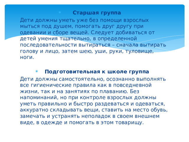 Старшая группа Дети должны уметь уже без помощи взрослых мыться под душем, помогать друг другу при одевании и сборе вещей. Следует добиваться от детей умения тщательно, в определенной последовательности вытираться – сначала вытирать голову и лицо, затем шею, уши, руки, туловище, ноги. Подготовительная к школе группа