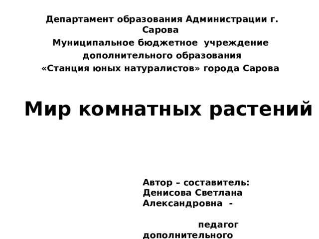 Департамент образования Администрации г. Сарова Муниципальное бюджетное учреждение  дополнительного образования «Станция юных натуралистов» города Сарова Мир комнатных растений Автор – составитель: Денисова Светлана Александровна - педагог дополнительного образования