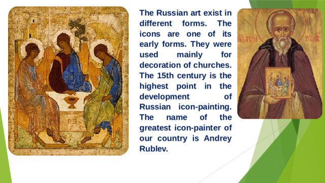 The Russian art exist in different forms. The icons are one of its early forms. They were used mainly for decoration of churches. The 15th century is the highest point in the development of Russian icon-painting. The name of the greatest icon-painter of our country is Andrey Rublev.