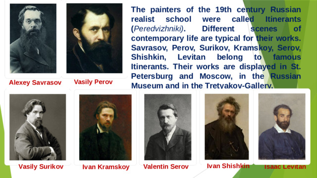 The painters of the 19th century Russian realist school were called Itinerants ( Peredvizhniki) . Different scenes of contemporary life are typical for their works. Savrasov, Perov, Surikov, Kramskoy, Serov, Shishkin, Levitan belong to famous Itinerants. Their works are displayed in St. Petersburg and Moscow, in the Russian Museum and in the Tretyakov-Gallery. Vasily Perov  Alexey Savrasov  Ivan Shishkin Vasily Surikov Valentin Serov Isaac Levitan Ivan Kramskoy