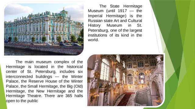 The State Hermitage Museum (until 1917 — the Imperial Hermitage) is the Russian state Art and Cultural History Museum in St. Petersburg, one of the largest institutions of its kind in the world.  The main museum complex of the Hermitage is located in the historical center of St. Petersburg, includes six interconnected buildings — the Winter Palace, the Reserve House of the Winter Palace, the Small Hermitage, the Big (Old) Hermitage, the New Hermitage and the Hermitage Theatre. There are 365 halls open to the public