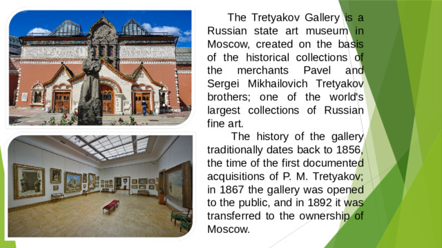 The Tretyakov Gallery is a Russian state art museum in Moscow, created on the basis of the historical collections of the merchants Pavel and Sergei Mikhailovich Tretyakov brothers; one of the world's largest collections of Russian fine art.  The history of the gallery traditionally dates back to 1856, the time of the first documented acquisitions of P. M. Tretyakov; in 1867 the gallery was opened to the public, and in 1892 it was transferred to the ownership of Moscow.