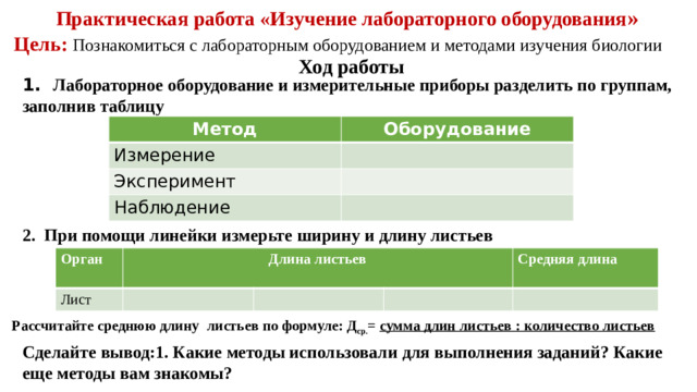 Практическая работа «Изучение лабораторного оборудования » Цель: Познакомиться с лабораторным оборудованием и методами изучения биологии Ход работы 1. Лабораторное оборудование и измерительные приборы разделить по группам, заполнив таблицу Метод Оборудование Измерение Эксперимент Наблюдение 2.  При помощи линейки измерьте ширину и длину листьев Орган Лист Длина листьев Средняя длина  Рассчитайте среднюю длину  листьев по формуле: Д ср. =  сумма длин листьев : количество листьев   Сделайте вывод:1. Какие методы использовали для выполнения заданий? Какие еще методы вам знакомы?