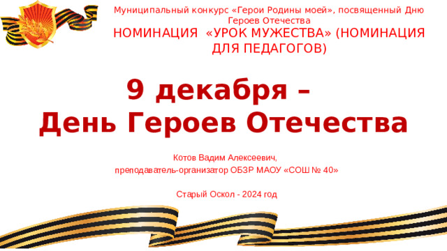 Муниципальный конкурс «Герои Родины моей», посвященный Дню Героев Отечества Номинация «Урок мужества» (номинация для педагогов) 9 декабря –  День Героев Отечества Котов Вадим Алексеевич, преподаватель-организатор ОБЗР МАОУ «СОШ № 40» Старый Оскол - 2024 год