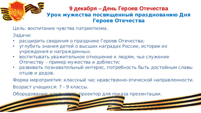 9 декабря – День Героев Отечества  Урок мужества посвященный празднованию Дня Героев Отечества Цель: воспитание чувства патриотизма. Задачи: расширить сведения о празднике Героев Отечества; углубить знания детей о высших наградах России, истории их учреждения и награжденных; воспитывать уважительное отношение к людям, чье служение Отечеству – пример мужества и доблести; развивать познавательный интерес, потребность быть достойным славы отцов и дедов. Форма мероприятия: классный час нравственно-этической направленности. Возраст учащихся: 7 - 9 классы. Оборудование: компьютер, проектор для показа презентации.