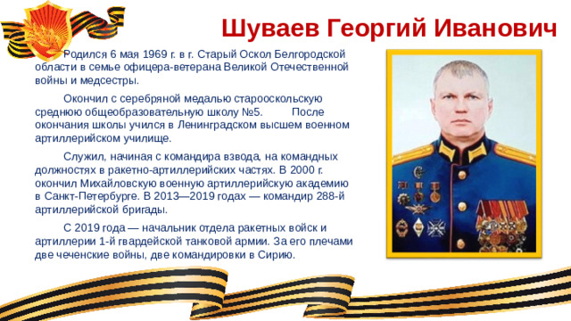 Шуваев Георгий Иванович  Родился 6 мая 1969 г. в г. Старый Оскол Белгородской области в семье офицера-ветерана Великой Отечественной войны и медсестры.  Окончил с серебряной медалью старооскольскую среднюю общеобразовательную школу №5.  После окончания школы учился в Ленинградском высшем военном артиллерийском училище.  Служил, начиная с командира взвода, на командных должностях в ракетно-артиллерийских частях. В 2000 г. окончил Михайловскую военную артиллерийскую академию в Санкт-Петербурге. В 2013—2019 годах — командир 288-й артиллерийской бригады.  С 2019 года — начальник отдела ракетных войск и артиллерии 1-й гвардейской танковой армии. За его плечами две чеченские войны, две командировки в Сирию.