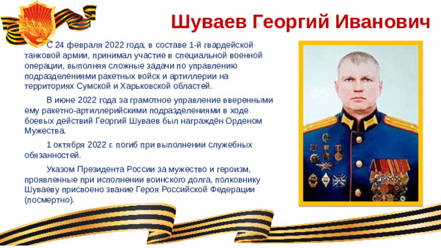 Шуваев Георгий Иванович  С 24 февраля 2022 года, в составе 1-й гвардейской танковой армии, принимал участие в специальной военной операции, выполняя сложные задачи по управлению подразделениями ракетных войск и артиллерии на территориях Сумской и Харьковской областей.  В июне 2022 года за грамотное управление вверенными ему ракетно-артиллерийскими подразделениями в ходе боевых действий Георгий Шуваев был награждён Орденом Мужества.  1 октября 2022 г. погиб при выполнении служебных обязанностей.  Указом Президента России за мужество и героизм, проявленные при исполнении воинского долга, полковнику Шуваеву присвоено звание Героя Российской Федерации (посмертно).