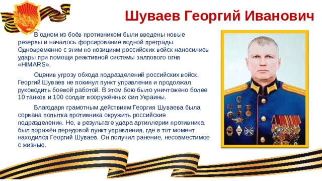 Шуваев Георгий Иванович  В одном из боёв противником были введены новые резервы и началось форсирование водной преграды. Одновременно с этим по позициям российских войск наносились удары при помощи реактивной системы залпового огня «HIMARS».  Оценив угрозу обхода подразделений российских войск, Георгий Шуваев не покинул пункт управления и продолжал руководить боевой работой. В этом бою было уничтожено более 10 танков и 100 солдат вооружённых сил Украины.  Благодаря грамотным действиям Георгия Шуваева была сорвана попытка противника окружить российские подразделения. Но, в результате удара артиллерии противника, был поражён передовой пункт управления, где в тот момент находился Георгий Шуваев. Он получил ранение, несовместимое с жизнью.