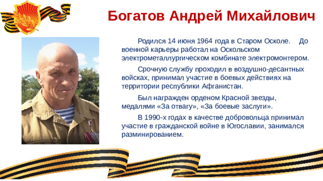 Богатов Андрей Михайлович  Родился 14 июня 1964 года в Старом Осколе.  До военной карьеры работал на Оскольском электрометаллургическом комбинате электромонтером.  Срочную службу проходил в воздушно-десантных войсках, принимал участие в боевых действиях на территории республики Афганистан.  Был награжден орденом Красной звезды, медалями «За отвагу», «За боевые заслуги».  В 1990-х годах в качестве добровольца принимал участие в гражданской войне в Югославии, занимался разминированием.