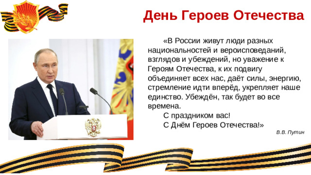 День Героев Отечества  «В России живут люди разных национальностей и вероисповеданий, взглядов и убеждений, но уважение к Героям Отечества, к их подвигу объединяет всех нас, даёт силы, энергию, стремление идти вперёд, укрепляет наше единство. Убеждён, так будет во все времена.  С праздником вас!  С Днём Героев Отечества!» В.В. Путин