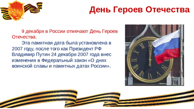 День Героев Отечества  9 декабря в России отмечают День Героев Отечества.  Эта памятная дата была установлена в 2007 году, после того как Президент РФ Владимир Путин 24 декабря 2007 года внес изменения в Федеральный закон «О днях воинской славы и памятных датах России».