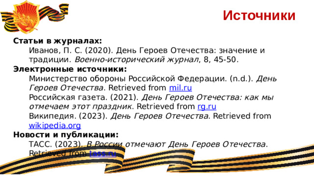 Источники Статьи в журналах: Иванов, П. С. (2020). День Героев Отечества: значение и традиции.  Военно-исторический журнал , 8, 45-50. Электронные источники: Министерство обороны Российской Федерации. (n.d.).  День Героев Отечества . Retrieved from  mil.ru Российская газета. (2021).  День Героев Отечества: как мы отмечаем этот праздник . Retrieved from  rg.ru Википедия. (2023).  День Героев Отечества . Retrieved from  wikipedia.org Новости и публикации: ТАСС. (2023).  В России отмечают День Героев Отечества . Retrieved from  tass.ru