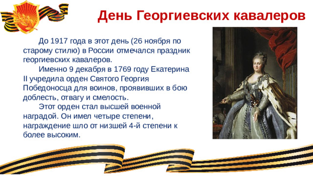 День Георгиевских кавалеров  До 1917 года в этот день (26 ноября по старому стилю) в России отмечался праздник георгиевских кавалеров.  Именно 9 декабря в 1769 году Екатерина II учредила орден Святого Георгия Победоносца для воинов, проявивших в бою доблесть, отвагу и смелость.  Этот орден стал высшей военной наградой. Он имел четыре степени, награждение шло от низшей 4-й степени к более высоким.