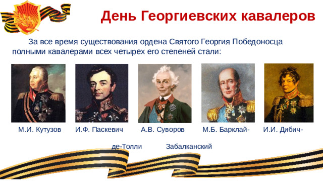 День Георгиевских кавалеров  За все время существования ордена Святого Георгия Победоносца полными кавалерами всех четырех его степеней стали:  М.И. Кутузов И.Ф. Паскевич А.В. Суворов М.Б. Барклай- И.И. Дибич-       де-Толли Забалканский