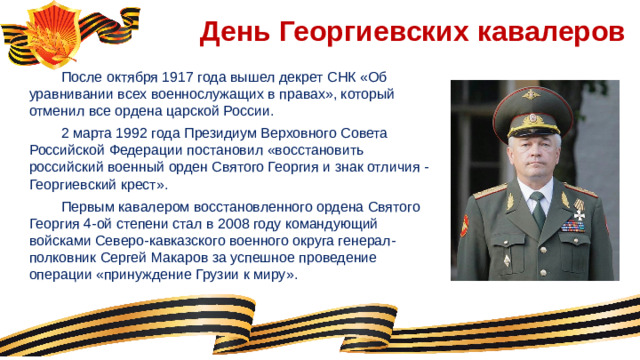 День Георгиевских кавалеров  После октября 1917 года вышел декрет СНК «Об уравнивании всех военнослужащих в правах», который отменил все ордена царской России.  2 марта 1992 года Президиум Верховного Совета Российской Федерации постановил «восстановить российский военный орден Святого Георгия и знак отличия - Георгиевский крест».  Первым кавалером восстановленного ордена Святого Георгия 4-ой степени стал в 2008 году командующий войсками Северо-кавказского военного округа генерал- полковник Сергей Макаров за успешное проведение операции «принуждение Грузии к миру».