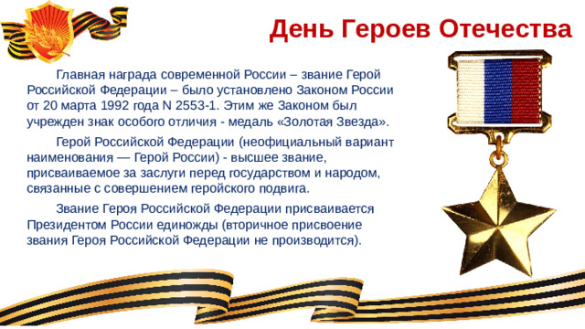 День Героев Отечества  Главная награда современной России – звание Герой Российской Федерации – было установлено Законом России от 20 марта 1992 года N 2553-1. Этим же Законом был учрежден знак особого отличия ‑ медаль «Золотая Звезда».  Герой Российской Федерации (неофициальный вариант наименования — Герой России) - высшее звание, присваиваемое за заслуги перед государством и народом, связанные с совершением геройского подвига.   Звание Героя Российской Федерации присваивается Президентом России единожды (вторичное присвоение звания Героя Российской Федерации не производится).