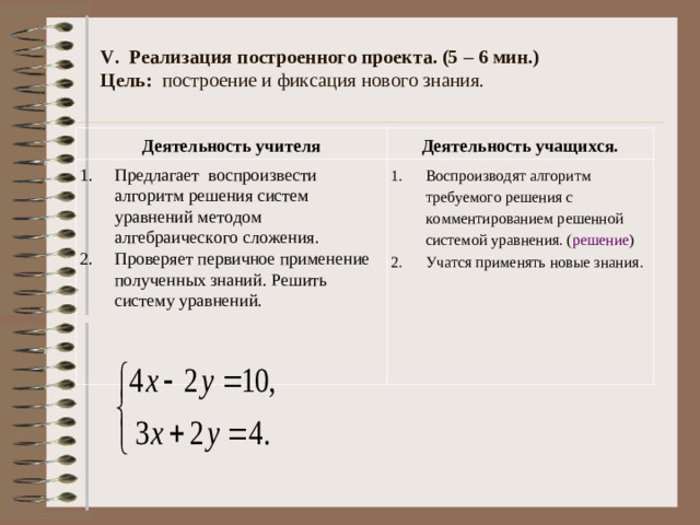 IV. Построение проекта выхода из затруднения. (3 – 4 мин.)  Цель: определить способы и средства для реализации учебной деятельности.   Деятельность учителя Деятельность учащихся. Предлагает определить способы реализации учебной деятельности. Вопросы: Предполагаемые ответы: 1.Что можно сказать про коэффициенты переменных х и у? 2. Что мы знаем про противоположные числа? 3. Значит, что можно сделать с этими  уравнениями? 4.Как можно назвать этот метод? 5.Какую тему мы будем с вами  изучать сегодня на уроке?  Организует учебное сотрудничество учащихся.  Коэффициенты при переменной х различны, а при переменной у противоположные числа? Сумма противоположных чисел равна 0. Сложить почленно для того, чтобы переменная у взаимно уничтожилась и тогда получим уравнение с одной переменной х. Метод сложения. Метод алгебраического сложения.  Работая в парах, выводят алгоритм.