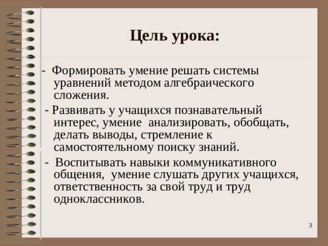 Цель урока: - Формировать умение решать системы уравнений методом алгебраического сложения.  - Развивать у учащихся познавательный интерес, умение анализировать, обобщать, делать выводы, стремление к самостоятельному поиску знаний.  - Воспитывать навыки коммуникативного общения, умение слушать других учащихся, ответственность за свой труд и труд одноклассников.