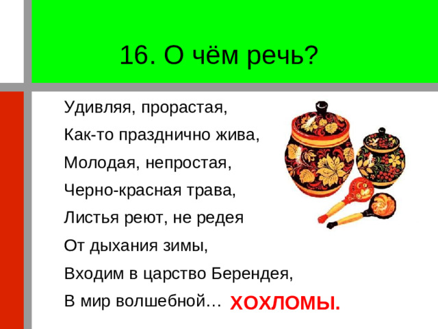 16. О чём речь? Удивляя, прорастая, Как-то празднично жива, Молодая, непростая, Черно-красная трава, Листья реют, не редея От дыхания зимы, Входим в царство Берендея, В мир волшебной… ХОХЛОМЫ.