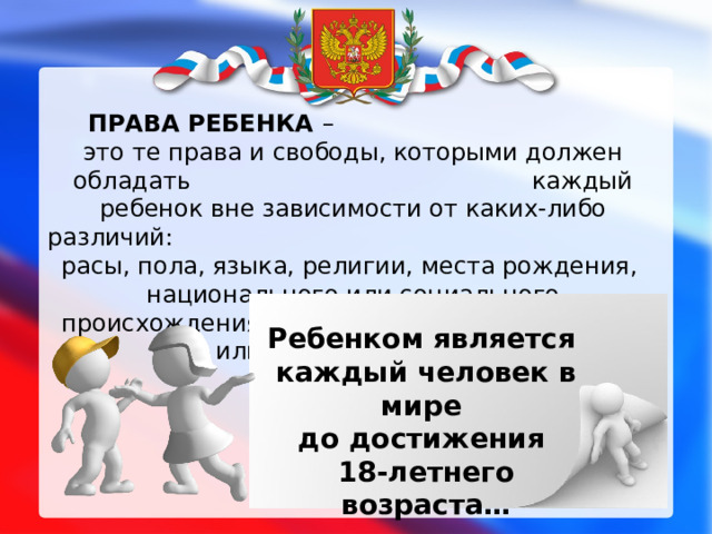 ПРАВА РЕБЕНКА – это те права и свободы, которыми должен обладать каждый ребенок вне зависимости от каких-либо различий: расы, пола, языка, религии, места рождения, национального или социального происхождения, имущественного, сословного или иного положения Ребенком является каждый человек в мире до достижения  18-летнего возраста…