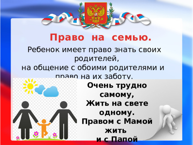 Право на семью. Ребенок имеет право знать своих родителей, на общение с обоими родителями и право на их заботу. Очень трудно самому, Жить на свете одному. Правом с Мамой жить и с Папой Пользуйтесь везде, ребята.