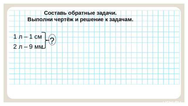 Составь обратные задачи. Выполни чертёж и решение к задачам. 1 л – 1 см Закрепление — Ребята, подготовьте простой карандаш и ручку. Выполните задания на рабочих листах.   Заметка: это задание вы можете провести, показав в презентации, или провести интерактивно, загрузив урок « Чтение, представление текста задачи в виде рисунка, схемы или другой модели»  из сервиса «Подготовка к уроку». ? 2 л – 9 мм