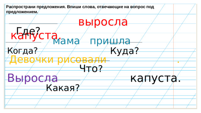 Распространи предложения. Впиши слова, отвечающие на вопрос под предложением.  выросла капуста.  Где?  мама пришла  Когда?  Куда?   Девочки рисовали . Что ?  Выросла капуста.  Какая?