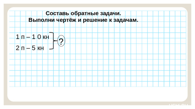 Составь обратные задачи. Выполни чертёж и решение к задачам. 1 п – 1 0 кн Закрепление — Ребята, подготовьте простой карандаш и ручку. Выполните задания на рабочих листах.   Заметка: это задание вы можете провести, показав в презентации, или провести интерактивно, загрузив урок « Чтение, представление текста задачи в виде рисунка, схемы или другой модели»  из сервиса «Подготовка к уроку». ? 2 п – 5 кн