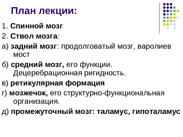 План лекции: 1. Спинной мозг 2. Ствол мозга : а) задний мозг : продолговатый мозг, варолиев мост б) средний мозг, его функции. Децеребрационная ригидность . в) ретикулярная формация г) мозжечок, его структурно-функциональная организация. д) промежуточный мозг: таламус, гипоталамус