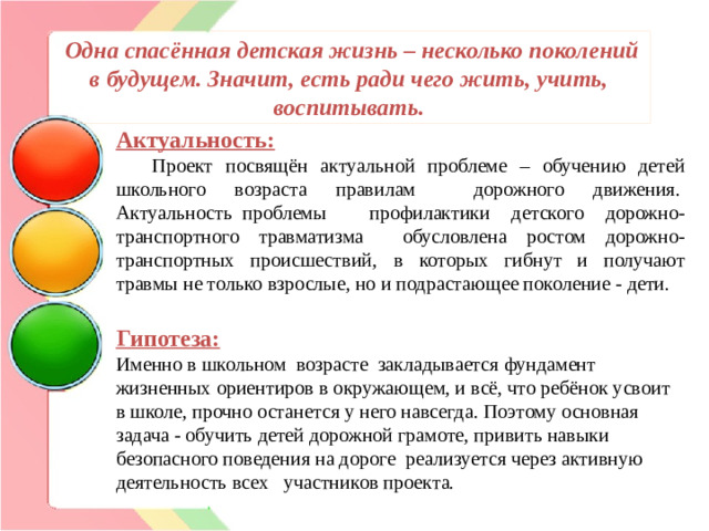 Одна спасённая детская жизнь – несколько поколений в будущем. Значит, есть ради чего жить, учить, воспитывать. Актуальность:          Проект посвящён актуальной проблеме – обучению детей школьного возраста правилам дорожного движения.  Актуальность  проблемы профилактики детского дорожно-транспортного травматизма обусловлена ростом дорожно-транспортных происшествий,  в которых гибнут и получают травмы не только взрослые, но и подрастающее поколение - дети. Гипотеза: Именно в школьном возрасте закладывается фундамент жизненных ориентиров в окружающем, и всё, что ребёнок усвоит в школе, прочно останется у него навсегда. Поэтому основная задача - обучить детей дорожной грамоте, привить навыки безопасного поведения на дороге  реализуется через активную деятельность всех участников проекта.