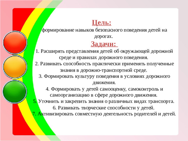 Цель:  формирование навыков безопасного поведения детей на дорогах. Задачи: 1. Расширять представления детей об окружающей дорожной среде и правилах дорожного поведения. 2. Развивать способность практически применять полученные знания в дорожно-транспортной среде. 3. Формировать культуру поведения в условиях дорожного движения. 4. Формировать у детей самооценку, самоконтроль и самоорганизацию в сфере дорожного движения. 5. Уточнить и закрепить знания о различных видах транспорта. 6. Развивать творческие способности у детей. 7. Активизировать совместную деятельность родителей и детей.