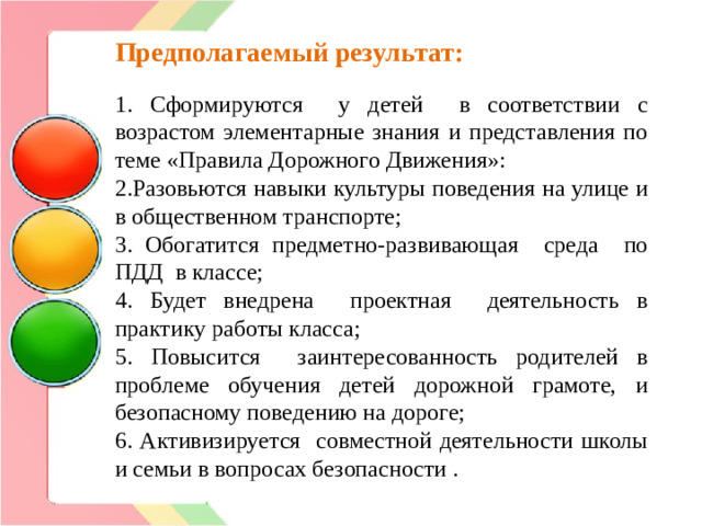 Предполагаемый результат: 1. Сформируются у детей в соответствии с возрастом элементарные знания и представления по теме «Правила Дорожного Движения»: 2.Разовьются навыки культуры поведения на улице и в общественном транспорте; 3. Обогатится предметно-развивающая среда по ПДД в классе; 4. Будет внедрена проектная деятельность в практику работы класса; 5. Повысится заинтересованность родителей в проблеме обучения детей дорожной грамоте, и безопасному поведению на дороге; 6. Активизируется совместной деятельности школы и семьи в вопросах безопасности .