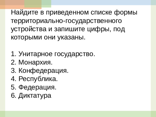 Найдите в приведенном списке формы территориально-государственного устройства и запишите цифры, под которыми они указаны.   1.  Унитарное государство. 2.  Монархия. 3.  Конфедерация. 4.  Республика. 5.  Федерация. 6. Диктатура