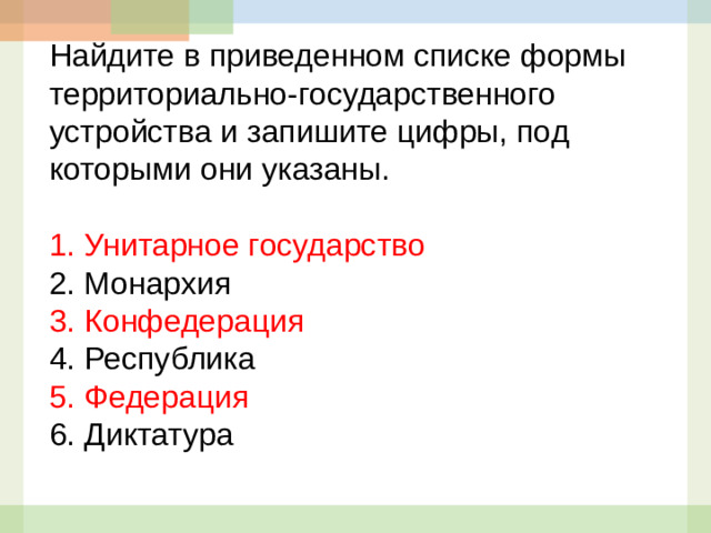 Найдите в приведенном списке формы территориально-государственного устройства и запишите цифры, под которыми они указаны.   1.  Унитарное государство 2.  Монархия 3.  Конфедерация 4.  Республика 5.  Федерация 6. Диктатура