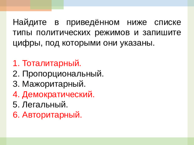 Найдите в приведённом ниже списке типы политических режимов и запишите цифры, под которыми они указаны.   1.  Тоталитарный. 2.  Пропорциональный. 3.  Мажоритарный. 4.  Демократический. 5.  Легальный. 6.  Авторитарный.