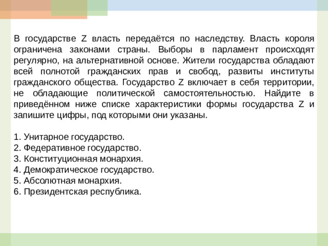 В государстве Z власть передаётся по наследству. Власть короля ограничена законами страны. Выборы в парламент происходят регулярно, на альтернативной основе. Жители государства обладают всей полнотой гражданских прав и свобод, развиты институты гражданского общества. Государство Z включает в себя территории, не обладающие политической самостоятельностью. Найдите в приведённом ниже списке характеристики формы государства Z и запишите цифры, под которыми они указаны.   1.  Унитарное государство. 2.  Федеративное государство. 3.  Конституционная монархия. 4.  Демократическое государство. 5.  Абсолютная монархия. 6.  Президентская республика.