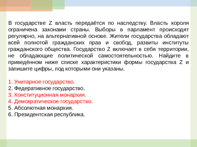 В государстве Z власть передаётся по наследству. Власть короля ограничена законами страны. Выборы в парламент происходят регулярно, на альтернативной основе. Жители государства обладают всей полнотой гражданских прав и свобод, развиты институты гражданского общества. Государство Z включает в себя территории, не обладающие политической самостоятельностью. Найдите в приведённом ниже списке характеристики формы государства Z и запишите цифры, под которыми они указаны.   1.  Унитарное государство. 2.  Федеративное государство. 3.  Конституционная монархия. 4.  Демократическое государство. 5.  Абсолютная монархия. 6.  Президентская республика.