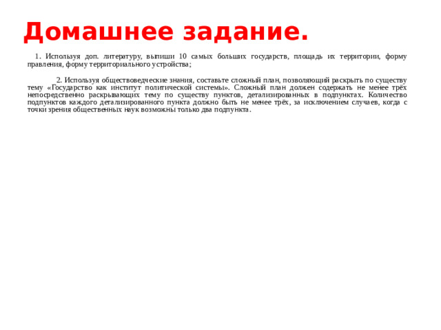 Домашнее задание.    1. Используя доп. литературу, выпиши 10 самых больших государств, площадь их территории, форму правления, форму территориального устройства;  2. Используя обществоведческие знания, составьте сложный план, позволяющий раскрыть по существу тему «Государство как институт политической системы». Сложный план должен содержать не менее трёх непосредственно раскрывающих тему по существу пунктов, детализированных в подпунктах. Количество подпунктов каждого детализированного пункта должно быть не менее трёх, за исключением случаев, когда с точки зрения общественных наук возможны только два подпункта.