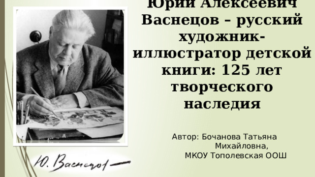 Юрий Алексеевич Васнецов – русский художник-иллюстратор детской книги: 125 лет творческого наследия Автор: Бочанова Татьяна  Михайловна,  МКОУ Тополевская ООШ