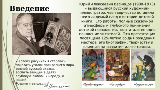 Юрий Алексеевич Васнецов (1900-1973) – выдающийся русский художник-иллюстратор, чье творчество оставило неизгладимый след в истории детской книги. Его работы, полные сказочной атмосферы и глубокого понимания детской психологии, воспитали не одно поколение читателей. Эта презентация посвящена 125-летию со дня рождения мастера, его биографии, творчеству и влиянию на развитие иллюстрации. Введение «В своих рисунках я стараюсь показать уголок прекрасного мира родной русской сказки, воспитывающей в детях глубокую любовь к народу, к нашей Родине и ее щедрой природе»