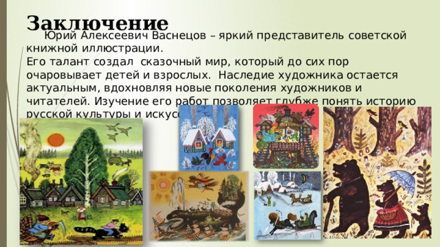 Заключение  Юрий Алексеевич Васнецов – яркий представитель советской книжной иллюстрации. Его талант создал сказочный мир, который до сих пор очаровывает детей и взрослых. Наследие художника остается актуальным, вдохновляя новые поколения художников и читателей. Изучение его работ позволяет глубже понять историю русской культуры и искусства.